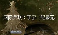 國際乒聯：丁寧一紀錄無人能及 中國讓世界膜拜