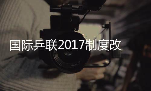 國際乒聯2017制度改革 獎金提升成都升級黃金賽