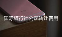 國際旅行社公司轉讓費用 出境游旅行社轉讓