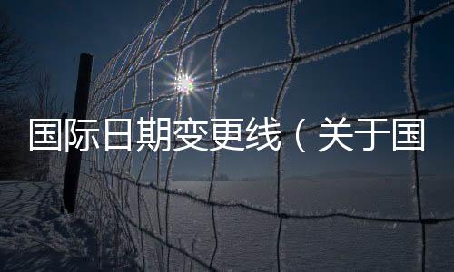 國際日期變更線（關(guān)于國際日期變更線的基本情況說明介紹）
