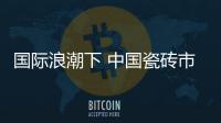 國際浪潮下 中國瓷磚市場充滿“火藥味”