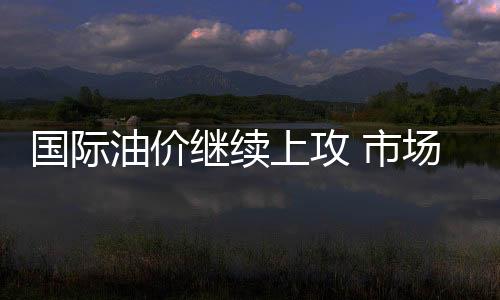 國際油價繼續上攻 市場正被迫實現自我平衡