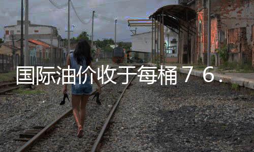 國際油價收于每桶７６.５２美元 微幅走高
