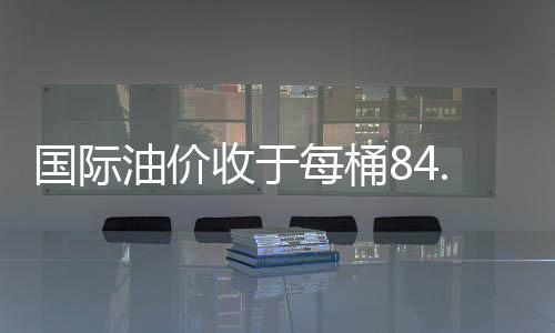國(guó)際油價(jià)收于每桶84.11美元 大幅回落