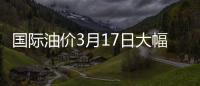 國際油價3月17日大幅上漲