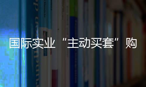 國際實業“主動買套”購入油氣虧損企業