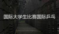 國(guó)際大學(xué)生比賽國(guó)際乒乓四大賽事國(guó)際賽事