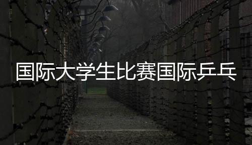 國際大學(xué)生比賽國際乒乓四大賽事國際賽事