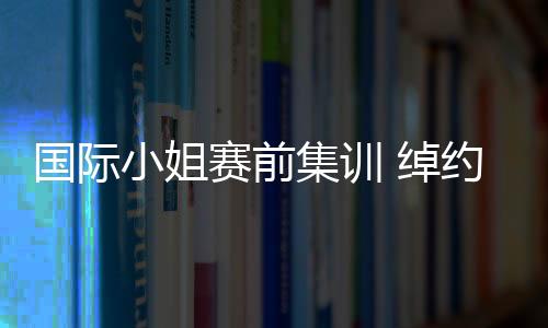 國際小姐賽前集訓 綽約多姿彰顯魅力無限