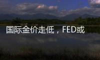國際金價走低，FED或重現“鷹”容，但多頭不會喪失信心