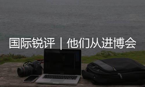 國際銳評｜他們從進博會“全球首發”中獲得哪些機遇？