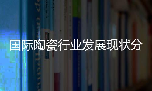 國際陶瓷行業(yè)發(fā)展現(xiàn)狀分析
