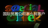 國際貿易公司怎么找客戶（貿易公司如何找客戶）