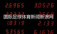 國際足球體育新聞新浪網彩票？體育新聞報道20字