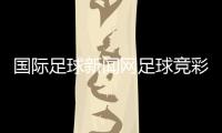 國際足球新聞網足球競彩軟件，男足最新消息
