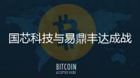 國芯科技與易鼎豐達成戰略合作，采購50萬顆高端芯片