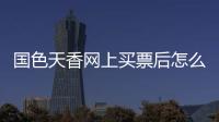 國色天香網上買票后怎么取票（國色天香網）