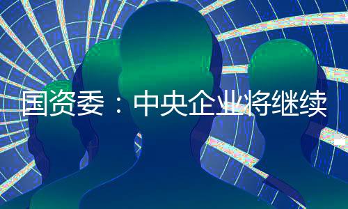 國資委：中央企業將繼續拓展混改的廣度和深度