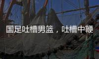 國(guó)足吐槽男籃，吐槽中鞭策，發(fā)現(xiàn)問(wèn)題