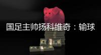 國足主帥揚科維奇：輸球很痛苦，但我們纏斗了90分鐘