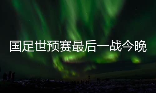 國(guó)足世預(yù)賽最后一戰(zhàn)今晚決勝榮譽(yù)，誰(shuí)能奪得勝利？