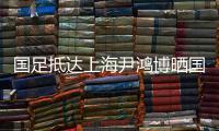國足抵達上海尹鴻博曬國旗照 全隊調整兩天繼續備戰