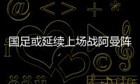 國足或延續上場戰阿曼陣容 歸化國腳已得到李鐵信任