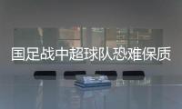 國足戰中超球隊恐難保質量 俱樂部面對國家隊或有所保留