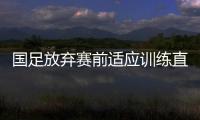 國足放棄賽前適應(yīng)訓(xùn)練直接上戰(zhàn)場 取勝對手信心十足