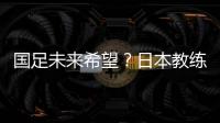 國足未來希望？日本教練：希望隊員們有帶中國參加世界杯信念