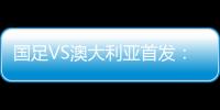 國足VS澳大利亞首發：武磊搭檔艾克森 于大寶王燊超登場