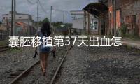 囊胚移植第37天出血怎么保胎?做到這3點就不用擔心流產(chǎn)