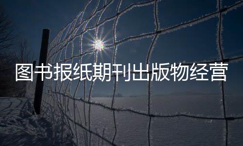 圖書報(bào)紙期刊出版物經(jīng)營(yíng)許可申報(bào)條件