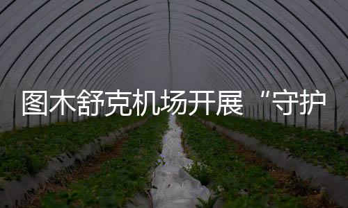 圖木舒克機場開展“守護安全·救在身邊”專項行動
