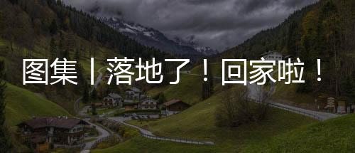 圖集丨落地了！回家啦！