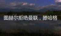圖赫爾拒絕曼聯(lián)，滕哈格留任希望大增，索斯蓋特成備選