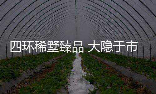 四環稀墅臻品 大隱于市的寶藏墅區