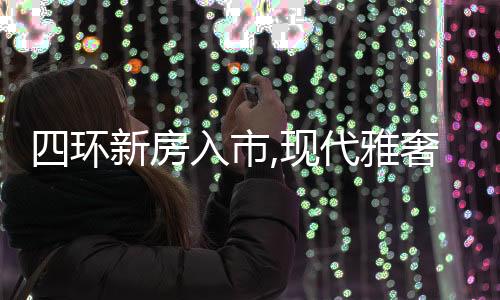 四環新房入市,現代雅奢央企大盤