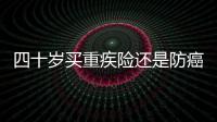 四十歲買重疾險還是防癌險