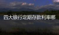 四大銀行定期存款利率哪個高（四大銀行定期存款利率表）