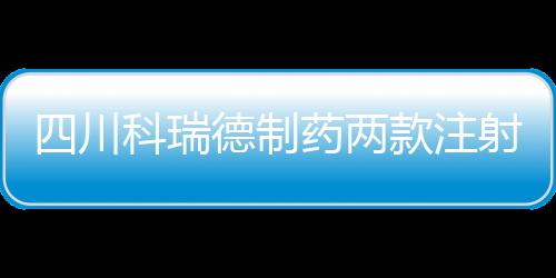 四川科瑞德制藥兩款注射液相繼進入行政審批