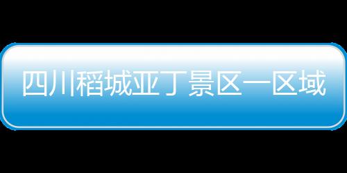 四川稻城亞丁景區一區域發生垮塌 長線游覽區暫時關閉