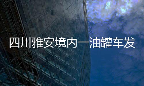 四川雅安境內一油罐車發生爆炸燃燒事故 已致2死2傷