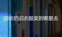 回收的舊衣服賣到哪里去賣（回收的舊衣服賣到哪里）