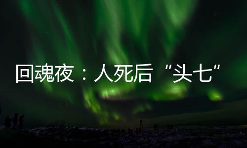 回魂夜：人死后“頭七”真的會回魂嗎？