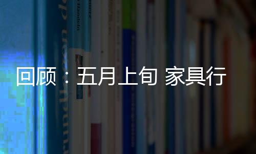 回顧：五月上旬 家具行業(yè)“陰云籠罩”