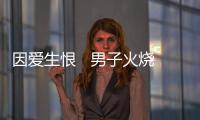 因愛生恨   男子火燒前女友租住出租屋