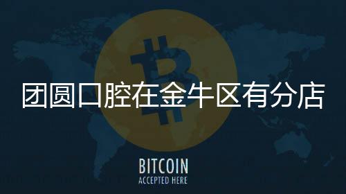 團圓口腔在金牛區有分店嗎?有,必看地址/交通路線/預約掛號