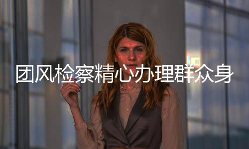 團風檢察精心辦理群眾身邊小案 磋商搬走128個“攔路虎”