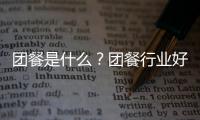 團餐是什么？團餐行業好做嗎？